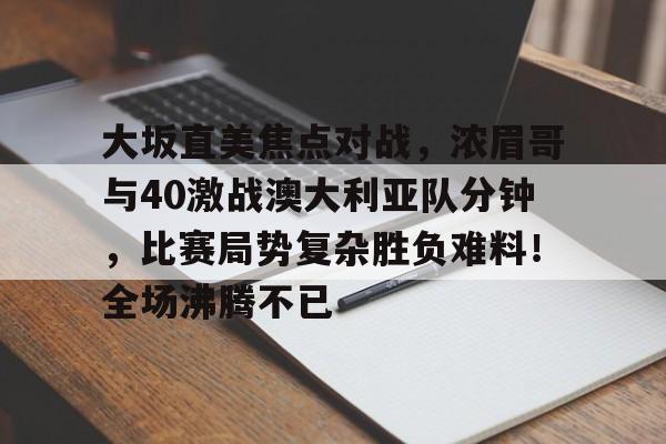 ayx爱游戏官网-关于大坂直美焦点对战，浓眉哥与40激战澳大利亚队分钟，比赛局势复杂胜负难料！全场沸腾不已的信息