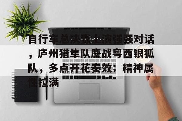 ayx爱游戏电竞-包含自行车总决赛上演强强对话，庐州猎隼队鏖战粤西银狐队，多点开花奏效；精神属性拉满的词条